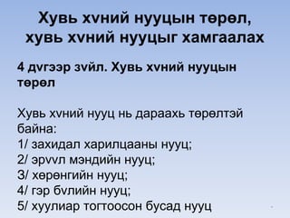 Хувь хvний нууцын төрөл,
хувь хvний нууцыг хамгаалах
4 дvгээр зvйл. Хувь хvний нууцын
төрөл
Хувь хvний нууц нь дараахь төрөлтэй
байна:
1/ захидал харилцааны нууц;
2/ эрvvл мэндийн нууц;
З/ хөрөнгийн нууц;
4/ гэр бvлийн нууц;
5/ хуулиар тогтоосон бусад нууц *
 