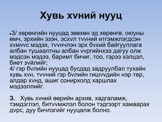 Хувь хvний нууц
●З/ хөрөнгийн нууцад зөвхөн эд хөрөнгө, оюуны
өмч, эрхийн эзэн, эсхvл тvvний итгэмжлэгдсэн
хvмvvс мэдэх, тvvнчлэн эрх бvхий байгууллага
албан тушаалтны албан vvргийнхээ дагуу олж
мэдсэн мэдээ, баримт бичиг, тоо, гэрээ хэлцэл,
биет зvйлийг;
4/ гэр бvлийн нууцад бусдад задруулбал тухайн
хувь хvн, тvvний гэр бvлийн гишvvдийн нэр төр,
алдар хvнд, ашиг сонирхолд харшлах
мэдээллийг.
З. Хувь хvний өөрийн архив, хадгаламж,
тэмдэглэл, битvvмжлэл болон тэдгээрт хамаарах
дvрс, дуу бичлэгийг нууцалж болно.
*
 