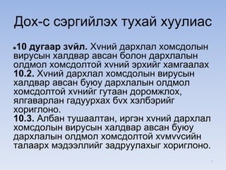 Дох-с сэргийлэх тухай хуулиас
●10 дугаар зvйл. Хvний дархлал хомсдолын
вирусын халдвар авсан болон дархлалын
олдмол хомсдолтой хvний эрхийг хамгаалах
10.2. Хvний дархлал хомсдолын вирусын
халдвар авсан буюу дархлалын олдмол
хомсдолтой хvнийг гутаан доромжлох,
ялгаварлан гадуурхах бvх хэлбэрийг
хориглоно.
10.3. Албан тушаалтан, иргэн хvний дархлал
хомсдолын вирусын халдвар авсан буюу
дархлалын олдмол хомсдолтой хvмvvсийн
талаарх мэдээллийг задруулахыг хориглоно.
*
 