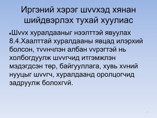 Иргэний хэрэг шvvхэд хянан
шийдвэрлэх тухай хуулиас
●Шvvх хуралдааныг нээлттэй явуулах
8.4.Хаалттай хуралдааны явцад илэрхий
болсон, тvvнчлэн албан vvрэгтэй нь
холбогдуулж шvvгчид итгэмжлэн
мэдэгдсэн төр, байгууллага, хувь хvний
нууцыг шvvгч, хуралдаанд оролцогчид
задруулж болохгvй.
*
 