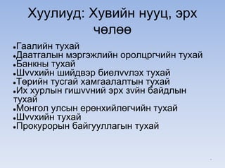 Хуулиуд: Хувийн нууц, эрх
чөлөө
●Гаалийн тухай
●Даатгалын мэргэжлийн оролцргчийн тухай
●Банкны тухай
●Шvvхийн шийдвэр биелvvлэх тухай
●Төрийн тусгай хамгаалалтын тухай
●Их хурлын гишvvний эрх зvйн байдлын
тухай
●Монгол улсын ерөнхийлөгчийн тухай
●Шvvхийн тухай
●Прокурорын байгууллагын тухай
*
 