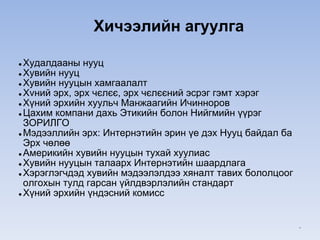 ● Худалдааны нууц
● Хувийн нууц
● Хувийн нууцын хамгаалалт
● Хvний эрх, эрх чєлєє, эрх чєлєєний эсрэг гэмт хэрэг
● Хүний эрхийн хуульч Манжаагийн Ичинноров
● Цахим компани дахь Этикийн болон Нийгмийн үүрэг
ЗОРИЛГО
● Мэдээллийн эрх: Интернэтийн эрин үе дэх Нууц байдал ба
Эрх чөлөө
● Америкийн хувийн нууцын тухай хуулиас
● Хувийн нууцын талаарх Интернэтийн шаардлага
● Хэрэглэгчдэд хувийн мэдээлэлдээ хяналт тавих бололцоог
олгохын тулд гарсан үйлдвэрлэлийн стандарт
● Хүний эрхийн үндэсний комисс
Хичээлийн агуулга
*
 
