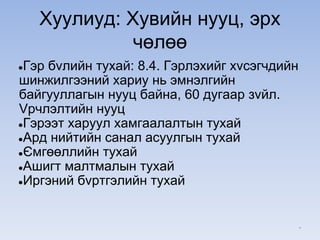 Хуулиуд: Хувийн нууц, эрх
чөлөө
●Гэр бvлийн тухай: 8.4. Гэрлэхийг хvсэгчдийн
шинжилгээний хариу нь эмнэлгийн
байгууллагын нууц байна, 60 дугаар зvйл.
Vрчлэлтийн нууц
●Гэрээт харуул хамгаалалтын тухай
●Ард нийтийн санал асуулгын тухай
●Ємгөөллийн тухай
●Ашигт малтмалын тухай
●Иргэний бvртгэлийн тухай
*
 