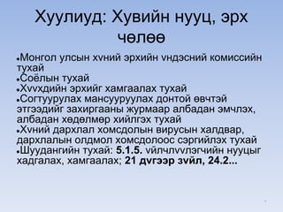Хуулиуд: Хувийн нууц, эрх
чөлөө
●Монгол улсын хvний эрхийн vндэсний комиссийн
тухай
●Соёлын тухай
●Хvvхдийн эрхийг хамгаалах тухай
●Согтуурулах мансууруулах донтой өвчтэй
этгээдийг захиргааны журмаар албадан эмчлэх,
албадан хөдөлмөр хийлгэх тухай
●Хvний дархлал хомсдолын вирусын халдвар,
дархлалын олдмол хомсдолоос сэргийлэх тухай
●Шуудангийн тухай: 5.1.5. vйлчлvvлэгчийн нууцыг
хадгалах, хамгаалах; 21 дvгээр зvйл, 24.2...
*
 