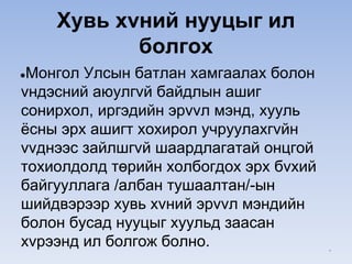 Хувь хvний нууцыг ил
болгох
●Монгол Улсын батлан хамгаалах болон
vндэсний аюулгvй байдлын ашиг
сонирхол, иргэдийн эрvvл мэнд, хууль
ёсны эрх ашигт хохирол учруулахгvйн
vvднээс зайлшгvй шаардлагатай онцгой
тохиолдолд төрийн холбогдох эрх бvхий
байгууллага /албан тушаалтан/-ын
шийдвэрээр хувь хvний эрvvл мэндийн
болон бусад нууцыг хуульд заасан
хvрээнд ил болгож болно. *
 