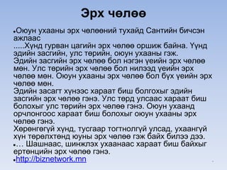 Эрх чөлөө
●Оюун ухааны эрх чөлөөний тухайд Сантийн бичсэн
ажлаас
.....Хүнд гурван цагийн эрх чөлөө оршиж байна. Үүнд
эдийн засгийн, улс төрийн, оюун ухааны гэж.
Эдийн засгийн эрх чөлөө бол нэгэн үеийн эрх чөлөө
мөн. Улс төрийн эрх чөлөө бол нилээд үеийн эрх
чөлөө мөн. Оюун ухааны эрх чөлөө бол бүх үеийн эрх
чөлөө мөн.
Эдийн засагт хүнээс хараат биш болгохыг эдийн
засгийн эрх чөлөө гэнэ. Улс төрд улсаас хараат биш
болохыг улс төрийн эрх чөлөө гэнэ. Оюун ухаанд
орчлонгоос хараат биш болохыг оюун ухааны эрх
чөлөө гэнэ.
Хөрөнгөгүй хүнд, тусгаар тогтнолгүй улсад, ухаангүй
хүн төрөлхтөнд юуны эрх чөлөө гэж байх билээ дээ.
●… Шашнаас, шинжлэх ухаанаас хараат биш байхыг
ертөнцийн эрх чөлөө гэнэ.
●http://biznetwork.mn *
 