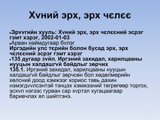 Xvний эрх, эрх чєлєє
●Эрvvгийн хууль: Xvний эрх, эрх чєлєєний эсрэг
гэмт хэрэг, 2002-01-03
●Арван наймдугаар бvлэг
Иргэдийн улс тєрийн болон бусад эрх, эрх
чєлєєний эсрэг гэмт хэрэг
●135 дугаар зvйл. Иргэний захидал, харилцааны
нууцын халдашгvй байдлыг зөрчих
135.1. Иргэний захидал, харилцааны нууцын
халдашгvй байдлыг зөрчсөн бол хөдөлмөрийн
хөлсний доод хэмжээг хориос тавь дахин
нэмэгдvvлсэнтэй тэнцэх хэмжээний төгрөгөөр торгох,
эсхvл нэгээс гурван сар хvртэл хугацаагаар
баривчлах ял шийтгэнэ.
*
 