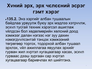 Xvний эрх, эрх чєлєєний эсрэг
гэмт хэрэг
●135.2. Энэ хэргийг албан тушаалын
байдлаа урвуулж буюу эрх мэдлээ хэтрvvлж,
эсхvл тусгай техник хэрэгсэл ашиглаж
vйлдсэн бол хөдөлмөрийн хөлсний доод
хэмжээг далан нэгээс нэг зуу дахин
нэмэгдvvлсэнтэй тэнцэх хэмжээний
төгрөгөөр торгох, тодорхой албан тушаал
эрхлэх, vйл ажиллагаа явуулах эрхийг
гурван жил хvртэл хугацаагаар хасах, эсхvл
гурваас дээш зургаан сар хvртэл
хугацаагаар баривчлах ял шийтгэнэ.
*
 