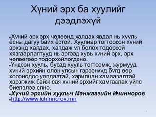 Хүний эрх ба хуулийг
дээдлэхүй
●Хvний эрх эрх чөлөөнд халдах явдал нь хууль
ёсны дагуу байх ёстой. Хуулиар тогтоосон хvний
эрхэнд халдах, халдаж vл болох тодорхой
хязгаарлалтууд нь эргээд хувь хvний эрх, эрх
чөлөөгөөр тодорхойлогдоно.
●Үндсэн хууль, бусад хууль тогтоомж, журмууд,
хvний эрхийн олон улсын гэрээнvvд бvгд өөр
хоорнодоо уялдаатай, харилцан хамааралтай
хэрэгжиж байж сая хvний эрхийг хамгаалах үйлс
биелэлээ олно.
●Хүний эрхийн хуульч Манжаагийн Ичинноров
●http://www.ichinnorov.mn
*
 