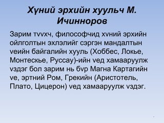 Хүний эрхийн хуульч М.
Ичинноров
Зарим тvvхч, философчид хvний эрхийн
ойлголтын эхлэлийг сэргэн мандалтын
vеийн байгалийн хууль (Хоббес, Локье,
Монтескье, Руссау)-ийн vед хамааруулж
vздэг бол зарим нь бvр Магна Картагийн
vе, эртний Ром, Грекийн (Аристотель,
Плато, Цицерон) vед хамааруулж vздэг.
*
 