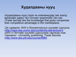 Худалдааны нууц
●Худалдааны нууц гэдэг нь компаниудад зах зээлд
өрсөлдөх давуу тал олгодог мэдлэгийн сан юм.
●Trade secrets are the knowledge that gives companies
their competitive advantage in the marketplace.
●Эх сурвалж: АНУ-н Коннектикутын хуулийн сургууль
●http://www.law.uconn.edu/content/ip-tea-lecture-0
●АНУ-н Питтийн хуулийн сургуулиас гаргасан ном
товхимол - University publishing: Trade Secrets
●http://www.law.pitt.edu/course/5984
*
 