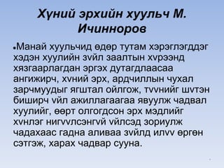 Хүний эрхийн хуульч М.
Ичинноров
●Манай хуульчид өдөр тутам хэрэглэгддэг
хэдэн хуулийн зvйл заалтын хvрээнд
хязгаарлагдан эргэх дутагдлаасаа
ангижирч, хvний эрх, ардчиллын чухал
зарчмуудыг ягштал ойлгож, тvvнийг шvтэн
биширч vйл ажиллагаагаа явуулж чадвал
хуулийг, өөрт олгогдсон эрх мэдлийг
хvнлэг нигvvлсэнгvй vйлсэд зориулж
чадахаас гадна аливаа зvйлд илvv өргөн
сэтгэж, харах чадвар сууна.
*
 