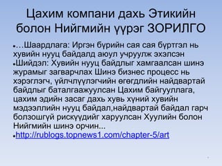 Цахим компани дахь Этикийн
болон Нийгмийн үүрэг ЗОРИЛГО
●…Шаардлага: Иргэн бүрийн сая сая бүртгэл нь
хувийн нууц байдалд аюул учруулж эхэлсэн
●Шийдэл: Хувийн нууц байдлыг хамгаалсан шинэ
журамыг загварчлах Шинэ бизнес процесс нь
хэрэглэгч, үйлчлүүлэгчийн өгөгдлийн найдвартай
байдлыг баталгаажуулсан Цахим байгууллага,
цахим эдийн засаг дахь хувь хүний хувийн
мэдээллийн нууц байдал,найдвартай байдал гарч
болзошгүй рискүүдийг харуулсан Хуулийн болон
Нийгмийн шинэ орчин...
●http://rublogs.topnews1.com/chapter-5/art
*
 