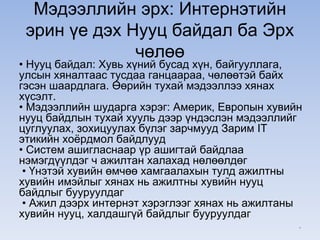 Мэдээллийн эрх: Интернэтийн
эрин үе дэх Нууц байдал ба Эрх
чөлөө
• Нууц байдал: Хувь хүний бусад хүн, байгууллага,
улсын хяналтаас тусдаа ганцаараа, чөлөөтэй байх
гэсэн шаардлага. Өөрийн тухай мэдээллээ хянах
хүсэлт.
• Мэдээллийн шударга хэрэг: Америк, Европын хувийн
нууц байдлын тухай хууль дээр үндэслэн мэдээллийг
цуглуулах, зохицуулах бүлэг зарчмууд Зарим IT
этикийн хоёрдмол байдлууд
• Систем ашигласнаар үр ашигтай байдлаа
нэмэгдүүлдэг ч ажилтан халахад нөлөөлдөг
• Үнэтэй хувийн өмчөө хамгаалахын тулд ажилтны
хувийн имэйлыг хянах нь ажилтны хувийн нууц
байдлыг бууруулдаг
• Ажил дээрх интернэт хэрэглээг хянах нь ажилтаны
хувийн нууц, халдашгүй байдлыг бууруулдаг
*
 
