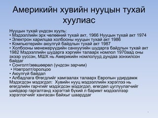 Америкийн хувийн нууцын тухай
хуулиас
Нууцын тухай үндсэн хууль:
• Мэдээллийн эрх чөлөөний тухай акт, 1966 Нууцын тухай акт 1974
• Электрон харилцаа холбооны нууцын тухай акт 1986
• Компьютерийн аюулгүй байдлын тухай акт 1987
• Холбооны менежерүүдийн санхүүгийн шударга байдлын тухай акт
1982 Мэдээллийн шударга хэргийн талаарх номлол 1970аад оны
эхээр үүссэн, МШХ нь Америкийн номлолууд дундаа зонхилсон
байдаг
• Сонголт/зөвшөөрөл (үндсэн зарчим)
• Нэвтрэлт/оролцоо
• Аюулгүй байдал
• Албадлага Өгөгдлийг хамгаалах талаарх Европын удирдамж
Мэдэгдсэн мэдэгдэл: Хувийн нууц мэдээллийн хэрэглээ нь
өгөгдлийн гарчгийг мэдэгдсэн мэдэгдэл, өгөгдөл цуглуулагчийг
шийдвэр гаргалтанд хэрэгтэй бүхий л баримт мэдээллээр
хэрэглэгчийг хангасан байхыг шаарддаг
*
 