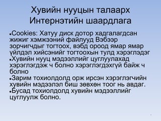 Хувийн нууцын талаарх
Интернэтийн шаардлага
●Cookies: Хатуу диск дотор хадгалагдсан
жижиг хэмжээний файлууд Вэбээр
зорчигчдыг тогтоох, вэбд ороод ямар ямар
үйлдэл хийсэнийг тогтоохын тулд хэрэглэдэг
●Хувийн нууц мэдээллийг цуглуулахад
хэрэглэгдэж ч болно хэрэглэгдэхгүй байж ч
болно
●Зарим тохиолдолд орж ирсэн хэрэглэгчийн
хувийн мэдээлэл биш зөвхөн тоог нь авдаг.
●Бусад тохиолдолд хувийн мэдээллийг
цуглуулж болно.
*
 