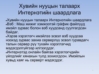 Хувийн нууцын талаарх
Интернэтийн шаардлага
●Хувийн нууцын талаарх Интернэтийн шаардлага
●Вэб : Маш жижиг хэмжээтэй грàфик файлууд
имэйл зурвас болон вэб хуудсанд суулгагдсан
байдаг.
●Хэрэв хэрэглэгч имэйлээ эсвэл вэб хуудсаа
нээхэд зурвас захиа серверлүү эсвэл гуравдагч
талын сервер рүү тухайн хэрэглэгчид
мэдэгдэлгүйгээр илгээгддэг.
●Интернэтэд онлайн байгаа хэрэглэгчдийн
үйлдлийг хянахын тулд зохиогдсон. Имэйлын
хувьд хаяг нь серверт мэдэгддэг.
*
 
