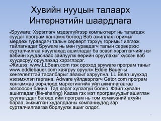 Хувийн нууцын талаарх
Интернэтийн шаардлага
●Spyware: Хэрэглэгч мэдэлгүйгээр компьютерт нь татагдаж
суудаг програм хангамж бөгөөд Вэб ажиллах горимыг
мөрдөж гуравдагч талын серверт тэрхүү горимыг илгээж
тайлагнадаг Spyware нь мөн гуравдагч талын серверээс
сурталчилгаа явуулахад ашигладаг ба эсвэл хэрэглэгчийг нэг
вэбийн хуудаснаас зайлуулж өөрийн оруулахыг хүссэн вэб
хуудасруу оруулахад хэрэглэдэг.
●Жишээ: www.LLBean.com гэж ороход spyware програм таныг
www.eddiebauer.com хаягруу оруулж Eddie Bauer-ы
хөнгөлөлттэй тасалбарыг авахыг харуулна. LL Bean шүүхэд
нэхэмжлэл гаргана. Adware үйлдвэрлэгч Gator.com програм
хангамжаа өөрчлөөд маркетингийн үйл ажиллагаагаа
зогсоосон байна. Тэд хэрэг хүлээгүй болно. Файл хуваан
ашигладаг (file-sharing) Kazaa гэх мэт програмуудыг ашиглан
суулгагддаг бөгөөд ийм програм нь том хэмжээний ахуйн
бараа, жижиглэн худалдааны компаниудад зар
сурталчилгаагаа борлуулж ашиг олдог.
*
 