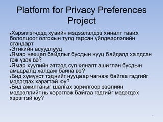 Platform for Privacy Preferences
Project
●Хэрэглэгчдэд хувийн мэдээлэлдээ хяналт тавих
бололцоог олгохын тулд гарсан үйлдвэрлэлийн
стандарт
●Этикийн асуудлууд
●Ямар нөхцөл байдлыг бусдын нууц байдалд халдсан
гэж үзэх вэ?
●Ямар хуулийн этгээд сул хяналт ашиглан бусдын
амьдралд халдаж байна вэ?
●Бид хүмүүст тэднийг нууцаар чагнаж байгаа гэдгийг
мэдэгдэх хэрэгтэй юу?
●Бид ажилтаныг шалгах зорилгоор зээлийн
мэдээллийг нь хэрэглэж байгаа гэдгийг мэдэгдэх
хэрэгтэй юу?
*
 