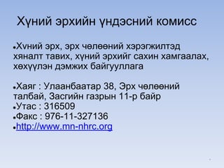 Хүний эрхийн үндэсний комисс
●Хvний эрх, эрх чөлөөний хэрэгжилтэд
хяналт тавих, хүний эрхийг сахин хамгаалах,
хөхүүлэн дэмжих байгууллага
●Хаяг : Улаанбаатар 38, Эрх чөлөөний
талбай, Засгийн газрын 11-р байр
●Утас : 316509
●Факс : 976-11-327136
●http://www.mn-nhrc.org
*
 