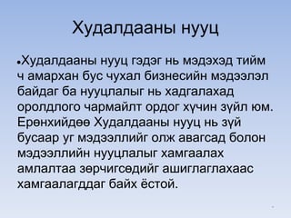 Худалдааны нууц
●Худалдааны нууц гэдэг нь мэдэхэд тийм
ч амархан бус чухал бизнесийн мэдээлэл
байдаг ба нууцлалыг нь хадгалахад
оролдлого чармайлт ордог хүчин зүйл юм.
Ерөнхийдөө Худалдааны нууц нь зүй
бусаар уг мэдээллийг олж авагсад болон
мэдээллийн нууцлалыг хамгаалах
амлалтаа зөрчигсөдийг ашиглаглахаас
хамгаалагддаг байх ёстой.
*
 