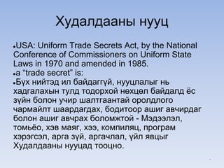 Худалдааны нууц
●USA: Uniform Trade Secrets Act, by the National
Conference of Commissioners on Uniform State
Laws in 1970 and amended in 1985.
●a “trade secret” is:
●Бүх нийтэд ил байдаггүй, нууцлалыг нь
хадгалахын тулд тодорхой нөхцөл байдалд ёс
зүйн болон учир шалтгаантай оролдлого
чармайлт шаардагдах, бодитоор ашиг авчирдаг
болон ашиг авчрах боломжтой - Мэдээлэл,
томьёо, хэв маяг, хээ, компиляц, програм
хэрэгсэл, арга зүй, аргачлал, үйл явцыг
Худалдааны нууцад тооцно.
*
 