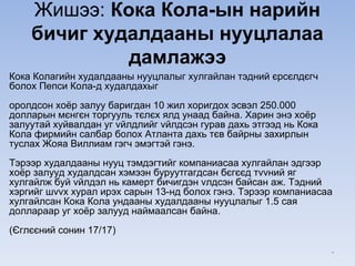 Жишээ: Кока Кола-ын нарийн
бичиг худалдааны нууцлалаа
дамлажээ
Кока Колагийн худалдааны нууцлалыг хулгайлан тэдний єрсєлдєгч
болох Пепси Кола-д худалдахыг
оролдсон хоёр залуу баригдан 10 жил хоригдох эсвэл 250.000
долларын мєнгєн торгууль тєлєх ялд унаад байна. Харин энэ хоёр
залуутай хуйвалдан уг vйлдлийг vйлдсэн гурав дахь этгээд нь Кока
Кола фирмийн салбар болох Атланта дахь тєв байрны захирлын
туслах Жояа Виллиам гэгч эмэгтэй гэнэ.
Тэрээр худалдааны нууц тэмдэгтийг компаниасаа хулгайлан эдгээр
хоёр залууд худалдсан хэмээн буруутгагдсан бєгєєд тvvний яг
хулгайлж буй vйлдэл нь камерт бичигдэн vлдсэн байсан аж. Тэдний
хэргийг шvvх хурал ирэх сарын 13-нд болох гэнэ. Тэрээр компаниасаа
хулгайлсан Кока Кола ундааны худалдааны нууцлалыг 1.5 сая
доллараар уг хоёр залууд наймаалсан байна.
(Єглєєний сонин 17/17)
*
 