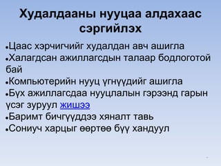 Худалдааны нууцаа алдахаас
сэргийлэх
●Цаас хэрчигчийг худалдан авч ашигла
●Халагдсан ажиллагсдын талаар бодлоготой
бай
●Компьютерийн нууц үгнүүдийг ашигла
●Бүх ажиллагсдаа нууцлалын гэрээнд гарын
үсэг зуруул жишээ
●Баримт бичгүүддээ хяналт тавь
●Сониуч харцыг өөртөө бүү хандуул
*
 