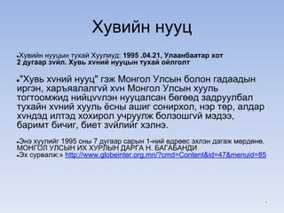 Хувийн нууц
●Хувийн нууцын тухай Хуулиуд: 1995 .04.21, Улаанбаатар хот
2 дугаар зvйл. Хувь хvний нууцын тухай ойлголт
●"Хувь хvний нууц" гэж Монгол Улсын болон гадаадын
иргэн, харъяалалгvй хvн Монгол Улсын хууль
тогтоомжид нийцvvлэн нууцалсан бөгөөд задруулбал
тухайн хvний хууль ёсны ашиг сонирхол, нэр төр, алдар
хvндэд илтэд хохирол учруулж болзошгvй мэдээ,
баримт бичиг, биет зvйлийг хэлнэ.
●Энэ хуулийг 1995 оны 7 дугаар сарын 1-ний өдрөөс эхлэн дагаж мөрдөнө.
МОНГОЛ УЛСЫН ИХ ХУРЛЫН ДАРГА Н. БАГАБАНДИ
●Эх сурвалж:» http://www.globeinter.org.mn/?cmd=Content&id=47&menuid=85
*
 