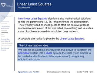Follow-Up Lect I
and II
Positioning
Preliminaries
Localization
Algorithms
Preliminaries
Least Squares
MDS
Smacof
Cramèr-Rao
lower bound
Target Speciﬁc Approach
Bidimensional Scenario
Conﬁdence
Degree
Linear Least Squares
Linearization
Non-linear Least Squares algorithms use mathematical solutions
to ﬁnd the parameters (i.e. ΘT ) that minimize the cost function.
They typically need an initial guess to start the iterative process
(successive reﬁnement of the estimated parameters) and in such a
class of problem a closed-form solution does not exist.
A possible alternative is given by the Linear Least Squares.
The Linearization Idea
We look for an algebraic manipulation that allows to transform the
non-linear system into a linear system, therefore much simpler to
be treated and solved (and later implemented) using a very
efﬁcient matrix form.
Specialization Lab - Fall 2015 Wireless Localization: Positioning October 7, 2015 12/33
 