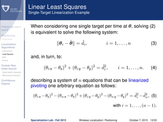 Follow-Up Lect I
and II
Positioning
Preliminaries
Localization
Algorithms
Preliminaries
Least Squares
MDS
Smacof
Cramèr-Rao
lower bound
Target Speciﬁc Approach
Bidimensional Scenario
Conﬁdence
Degree
Linear Least Squares
Single-Target Linearization Example
When considering one single target per time at θ, solving (2)
is equivalent to solve the following system:
θi − ˆθ = ˜di, i = 1, . . . , n (3)
and, in turn, to:
(θi:x − θx)2
+ (θi:y − θy)2
= ˜d2
i , i = 1, . . . , n. (4)
describing a system of n equations that can be linearized
pivoting one arbitrary equation as follows:
(θi:x −θx)2
−(θn:x −θx)2
+(θi:y −θy)2
−(θn:y −θy)2
= ˜d2
i − ˜d2
n, (5)
with i = 1, . . . , (n − 1).
Specialization Lab - Fall 2015 Wireless Localization: Positioning October 7, 2015 13/33
 