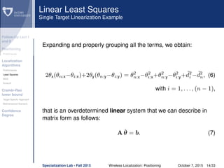 Follow-Up Lect I
and II
Positioning
Preliminaries
Localization
Algorithms
Preliminaries
Least Squares
MDS
Smacof
Cramèr-Rao
lower bound
Target Speciﬁc Approach
Bidimensional Scenario
Conﬁdence
Degree
Linear Least Squares
Single Target Linearization Example
Expanding and properly grouping all the terms, we obtain:
2θx(θn:x−θi:x)+2θy(θn:y−θi:y) = θ2
n:x−θ2
i:x+θ2
n:y−θ2
i:y+ ˜d2
i − ˜d2
n, (6)
with i = 1, . . . , (n − 1),
that is an overdetermined linear system that we can describe in
matrix form as follows:
A ˆθ = b. (7)
Specialization Lab - Fall 2015 Wireless Localization: Positioning October 7, 2015 14/33
 