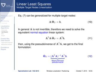 Follow-Up Lect I
and II
Positioning
Preliminaries
Localization
Algorithms
Preliminaries
Least Squares
MDS
Smacof
Cramèr-Rao
lower bound
Target Speciﬁc Approach
Bidimensional Scenario
Conﬁdence
Degree
Linear Least Squares
Multiple Target Nodes Linearization
Eq. (7) can be generalized for multiple target nodes:
A ˆΘT = b. (10)
In general A is not invertible, therefore we need to solve the
equivalent normal equation linear system:
AT
A ˆΘT = AT
b, (11)
then, using the psesudoinverse of AT
A, we get to the ﬁnal
formulation:
ˆΘT = (AT
A)−1
AT
Moore-Penrose
pseudoinverse
b. (12)
Specialization Lab - Fall 2015 Wireless Localization: Positioning October 7, 2015 16/33
 