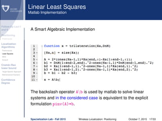 Follow-Up Lect I
and II
Positioning
Preliminaries
Localization
Algorithms
Preliminaries
Least Squares
MDS
Smacof
Cramèr-Rao
lower bound
Target Speciﬁc Approach
Bidimensional Scenario
Conﬁdence
Degree
Linear Least Squares
Matlab Implementation
A Smart Algebraic Implementation
The backslash operator Ab is used by matlab to solve linear
systems and in the considered case is equivalent to the explicit
formulation pinv(A)*b.
Specialization Lab - Fall 2015 Wireless Localization: Positioning October 7, 2015 17/33
 