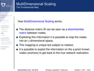 Follow-Up Lect I
and II
Positioning
Preliminaries
Localization
Algorithms
Preliminaries
Least Squares
MDS
Smacof
Cramèr-Rao
lower bound
Target Speciﬁc Approach
Bidimensional Scenario
Conﬁdence
Degree
MultiDimensional Scaling
The Fundamental Idea
How MultiDimensional Scaling works:
The distance matrix D can be seen as a dissimilarities
matrix between nodes.
Exploiting this information it is possible to map the nodes
into an η-dimensional space.
This mapping is unique but subject to rotation.
It is possible to exploit the information on the a-priori known
nodes (anchors) to get back to the true network realization.
Specialization Lab - Fall 2015 Wireless Localization: Positioning October 7, 2015 18/33
 