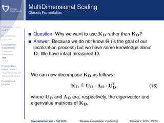 Follow-Up Lect I
and II
Positioning
Preliminaries
Localization
Algorithms
Preliminaries
Least Squares
MDS
Smacof
Cramèr-Rao
lower bound
Target Speciﬁc Approach
Bidimensional Scenario
Conﬁdence
Degree
MultiDimensional Scaling
Classic Formulation
Question: Why we want to use KD rather than KΘ?
Answer: Because we do not know Θ (is the goal of our
localization process) but we have some knowledge about
D. We have infact measured ˜D.
We can now decompose KD as follows:
KD UD · ΛD · UT
D, (16)
where UD and ΛD are, respectively, the eigenvector and
eigenvalue matrices of KD.
Specialization Lab - Fall 2015 Wireless Localization: Positioning October 7, 2015 20/33
 