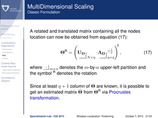 Follow-Up Lect I
and II
Positioning
Preliminaries
Localization
Algorithms
Preliminaries
Least Squares
MDS
Smacof
Cramèr-Rao
lower bound
Target Speciﬁc Approach
Bidimensional Scenario
Conﬁdence
Degree
MultiDimensional Scaling
Classic Formulation
A rotated and translated matrix containing all the nodes
location can now be obtained from equation (17):
ΘR
= UD
N×η
·ΛD
1
2
η×η
T
, (17)
where · m×n denotes the m-by-n upper-left partition and
the symbol R
denotes the rotation.
Since at least η + 1 column of Θ are known, it is possible to
get an estimated matrix ˆΘ from ΘR
via Procrustes
transformation.
Specialization Lab - Fall 2015 Wireless Localization: Positioning October 7, 2015 21/33
 