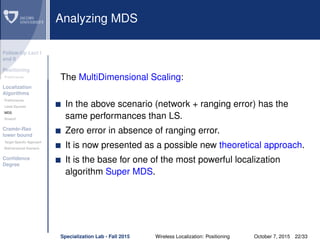 Follow-Up Lect I
and II
Positioning
Preliminaries
Localization
Algorithms
Preliminaries
Least Squares
MDS
Smacof
Cramèr-Rao
lower bound
Target Speciﬁc Approach
Bidimensional Scenario
Conﬁdence
Degree
Analyzing MDS
The MultiDimensional Scaling:
In the above scenario (network + ranging error) has the
same performances than LS.
Zero error in absence of ranging error.
It is now presented as a possible new theoretical approach.
It is the base for one of the most powerful localization
algorithm Super MDS.
Specialization Lab - Fall 2015 Wireless Localization: Positioning October 7, 2015 22/33
 