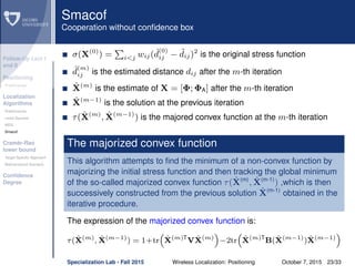 Follow-Up Lect I
and II
Positioning
Preliminaries
Localization
Algorithms
Preliminaries
Least Squares
MDS
Smacof
Cramèr-Rao
lower bound
Target Speciﬁc Approach
Bidimensional Scenario
Conﬁdence
Degree
Smacof
Cooperation without conﬁdence box
σ(X(0)
) = i<j wij( ˆd
(0)
ij − ˜dij)2
is the original stress function
ˆd
(m)
ij is the estimated distance dij after the m-th iteration
ˆX(m)
is the estimate of X = [Φ; ΦA] after the m-th iteration
ˆX(m−1)
is the solution at the previous iteration
τ( ˆX(m)
, ˆX(m−1)
) is the majored convex function at the m-th iteration
The majorized convex function
This algorithm attempts to ﬁnd the minimum of a non-convex function by
majorizing the initial stress function and then tracking the global minimum
of the so-called majorized convex function τ( ˆX(m)
, ˆX(m-1)
) ,which is then
successively constructed from the previous solution ˆX(m-1)
obtained in the
iterative procedure.
The expression of the majorized convex function is:
τ( ˆX(m)
, ˆX(m−1)
) = 1+tr ˆX(m)T
V ˆX(m)
−2tr ˆX(m)T
B( ˆX(m−1)
) ˆX(m−1)
Specialization Lab - Fall 2015 Wireless Localization: Positioning October 7, 2015 23/33
 