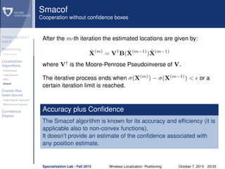 Follow-Up Lect I
and II
Positioning
Preliminaries
Localization
Algorithms
Preliminaries
Least Squares
MDS
Smacof
Cramèr-Rao
lower bound
Target Speciﬁc Approach
Bidimensional Scenario
Conﬁdence
Degree
Smacof
Cooperation without conﬁdence boxes
After the m-th iteration the estimated locations are given by:
ˆX(m)
= V†
B( ˆX(m−1)
) ˆX(m−1)
where V†
is the Moore-Penrose Pseudoinverse of V.
The iterative process ends when σ(X(m)
) − σ(X(m−1)
) < or a
certain iteration limit is reached.
Accuracy plus Conﬁdence
The Smacof algorithm is known for its accuracy and efﬁciency (it is
applicable also to non-convex functions).
It doesn’t provide an estimate of the conﬁdence associated with
any position estimate.
Specialization Lab - Fall 2015 Wireless Localization: Positioning October 7, 2015 25/33
 