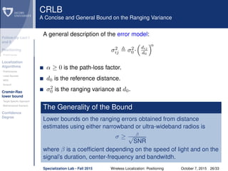Follow-Up Lect I
and II
Positioning
Preliminaries
Localization
Algorithms
Preliminaries
Least Squares
MDS
Smacof
Cramèr-Rao
lower bound
Target Speciﬁc Approach
Bidimensional Scenario
Conﬁdence
Degree
CRLB
A Concise and General Bound on the Ranging Variance
A general description of the error model:
σ2
ij σ2
0 ·
dij
d0
α
α ≥ 0 is the path-loss factor.
d0 is the reference distance.
σ2
0 is the ranging variance at d0.
The Generality of the Bound
Lower bounds on the ranging errors obtained from distance
estimates using either narrowband or ultra-wideband radios is
σ ≥ β√
SNR
where β is a coefﬁcient depending on the speed of light and on the
signal’s duration, center-frequency and bandwitdh.
Specialization Lab - Fall 2015 Wireless Localization: Positioning October 7, 2015 26/33
 