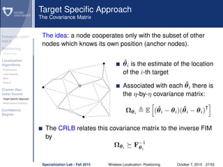 Follow-Up Lect I
and II
Positioning
Preliminaries
Localization
Algorithms
Preliminaries
Least Squares
MDS
Smacof
Cramèr-Rao
lower bound
Target Speciﬁc Approach
Bidimensional Scenario
Conﬁdence
Degree
Target Speciﬁc Approach
The Covariance Matrix
The idea: a node cooperates only with the subset of other
nodes which knows its own position (anchor nodes).
ˆθi is the estimate of the location
of the i-th target
Associated with each ˆθi there is
the η-by-η covariance matrix:
Ωθi
E (ˆθi − θi)(ˆθi − θi)T
The CRLB relates this covariance matrix to the inverse FIM
by
Ωθi
F−1
θi
Specialization Lab - Fall 2015 Wireless Localization: Positioning October 7, 2015 27/33
 