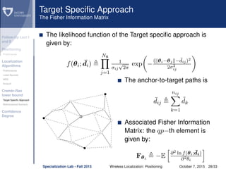 Follow-Up Lect I
and II
Positioning
Preliminaries
Localization
Algorithms
Preliminaries
Least Squares
MDS
Smacof
Cramèr-Rao
lower bound
Target Speciﬁc Approach
Bidimensional Scenario
Conﬁdence
Degree
Target Speciﬁc Approach
The Fisher Information Matrix
The likelihood function of the Target speciﬁc approach is
given by:
f(θi; ¯di)
NA
j=1
1
σij
√
2π
exp −
( θi−θj − ¯dij)2
2σ2
ij
The anchor-to-target paths is
¯dij
nij
k=1
˜dk
Associated Fisher Information
Matrix: the qp−th element is
given by:
Fθi
−E ∂2 ln f(θi; ¯di)
∂2θi
Specialization Lab - Fall 2015 Wireless Localization: Positioning October 7, 2015 28/33
 