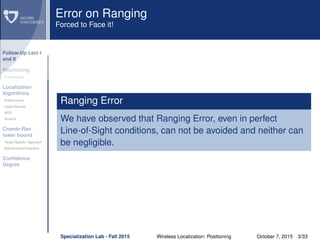 Follow-Up Lect I
and II
Positioning
Preliminaries
Localization
Algorithms
Preliminaries
Least Squares
MDS
Smacof
Cramèr-Rao
lower bound
Target Speciﬁc Approach
Bidimensional Scenario
Conﬁdence
Degree
Error on Ranging
Forced to Face it!
Ranging Error
We have observed that Ranging Error, even in perfect
Line-of-Sight conditions, can not be avoided and neither can
be negligible.
Specialization Lab - Fall 2015 Wireless Localization: Positioning October 7, 2015 3/33
 