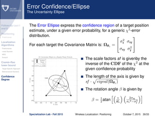 Follow-Up Lect I
and II
Positioning
Preliminaries
Localization
Algorithms
Preliminaries
Least Squares
MDS
Smacof
Cramèr-Rao
lower bound
Target Speciﬁc Approach
Bidimensional Scenario
Conﬁdence
Degree
Error Conﬁdence/Ellipse
The Uncertainty Ellipse
The Error Ellipse express the conﬁdence region of a target position
estimate, under a given error probability, for a generic χ2
-error
distribution.
For each target the Covariance Matrix is: Ωθi =


σ2
x σxy
σxy σ2
y


−0.4 −0.2 0 0.2 0.4 0.6 0.8 1 1.2
−0.2
0
0.2
0.4
0.6
0.8
1
1.2
1.4
0.17
0.24
0.42
0.3
5% Uncertainty Ellipses in a Regular Planar Network
YAxis
X Axis
σ = 0.01
σ = 0.03
Anchors
Target
The scale factors sf is givenby the
inverse of the CDF of the χ2
at the
given conﬁdence probability
The length of the axis is given by
sf · eigval(Ωθi )
The rotation angle β is given by
β = 1
2 atan 1
sfx
2σxy
σx
2−σ2
y
Specialization Lab - Fall 2015 Wireless Localization: Positioning October 7, 2015 30/33
 