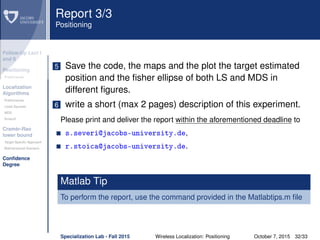 Follow-Up Lect I
and II
Positioning
Preliminaries
Localization
Algorithms
Preliminaries
Least Squares
MDS
Smacof
Cramèr-Rao
lower bound
Target Speciﬁc Approach
Bidimensional Scenario
Conﬁdence
Degree
Report 3/3
Positioning
5 Save the code, the maps and the plot the target estimated
position and the ﬁsher ellipse of both LS and MDS in
different ﬁgures.
6 write a short (max 2 pages) description of this experiment.
Please print and deliver the report within the aforementioned deadline to
s.severi@jacobs-university.de,
r.stoica@jacobs-university.de.
Matlab Tip
To perform the report, use the command provided in the Matlabtips.m ﬁle
Specialization Lab - Fall 2015 Wireless Localization: Positioning October 7, 2015 32/33
 