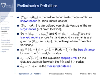 Follow-Up Lect I
and II
Positioning
Preliminaries
Localization
Algorithms
Preliminaries
Least Squares
MDS
Smacof
Cramèr-Rao
lower bound
Target Speciﬁc Approach
Bidimensional Scenario
Conﬁdence
Degree
Preliminaries Deﬁnitions
{θa1
, · · ·, θaN
} is the ordered coordinate vectors of the aN
known nodes (a-priori known location).
{θ1, · · ·, θnT
} is the ordered coordinate vectors of the nT
target nodes (unknown location).
ΦA = [φa1
, · · · , φηaN
]T
and Φ = [φ1, · · · , φηnT
]T
are the
stacked vectors whose ﬁrst and second nT elements are
given by {θi:x} and {θi:y}, respectively, where T
denotes
transpose.
dij θi − θj = θi − θj, θi − θj is the true distance
between the i-th and j-th nodes.
eij ∼ N(0, σ2
ij) is the Gaussian ranging error on the
distance estimate between the i-th and j-th nodes.
˜dij = dij + eij is the measured distance
Specialization Lab - Fall 2015 Wireless Localization: Positioning October 7, 2015 7/33
 