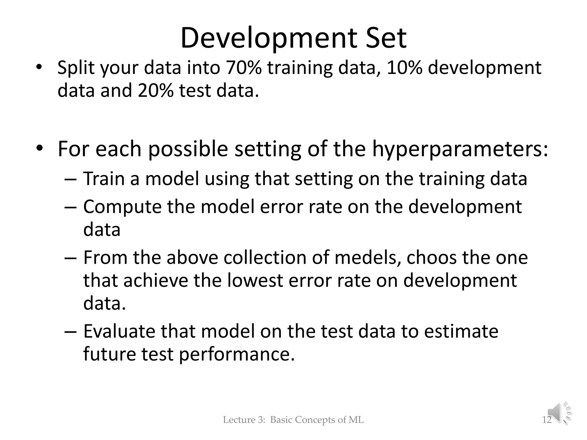 Development Set • Split your data into 70% training data, 10% development data and 20% test data. • For each possible setting of the hyperparameters: – Train a model using that setting on the training data – Compute the model error rate on the development data – From the above collection of medels, choos the one that achieve the lowest error rate on development data. – Evaluate that model on the test data to estimate future test performance. Lecture 3: Basic Concepts of ML 12 