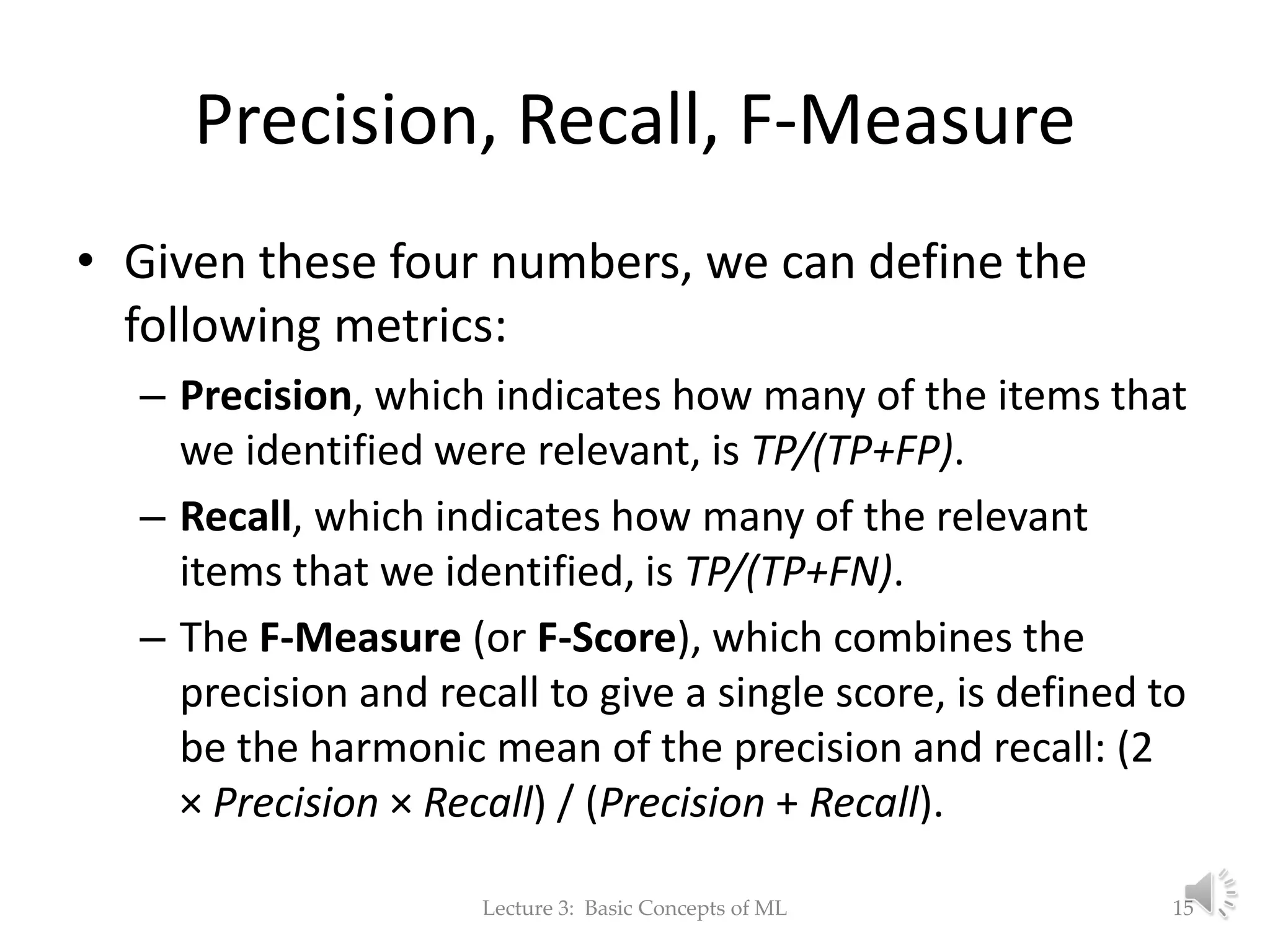 Precision, Recall, F-Measure • Given these four numbers, we can define the following metrics: – Precision, which indicates how many of the items that we identified were relevant, is TP/(TP+FP). – Recall, which indicates how many of the relevant items that we identified, is TP/(TP+FN). – The F-Measure (or F-Score), which combines the precision and recall to give a single score, is defined to be the harmonic mean of the precision and recall: (2 × Precision × Recall) / (Precision + Recall). Lecture 3: Basic Concepts of ML 15 