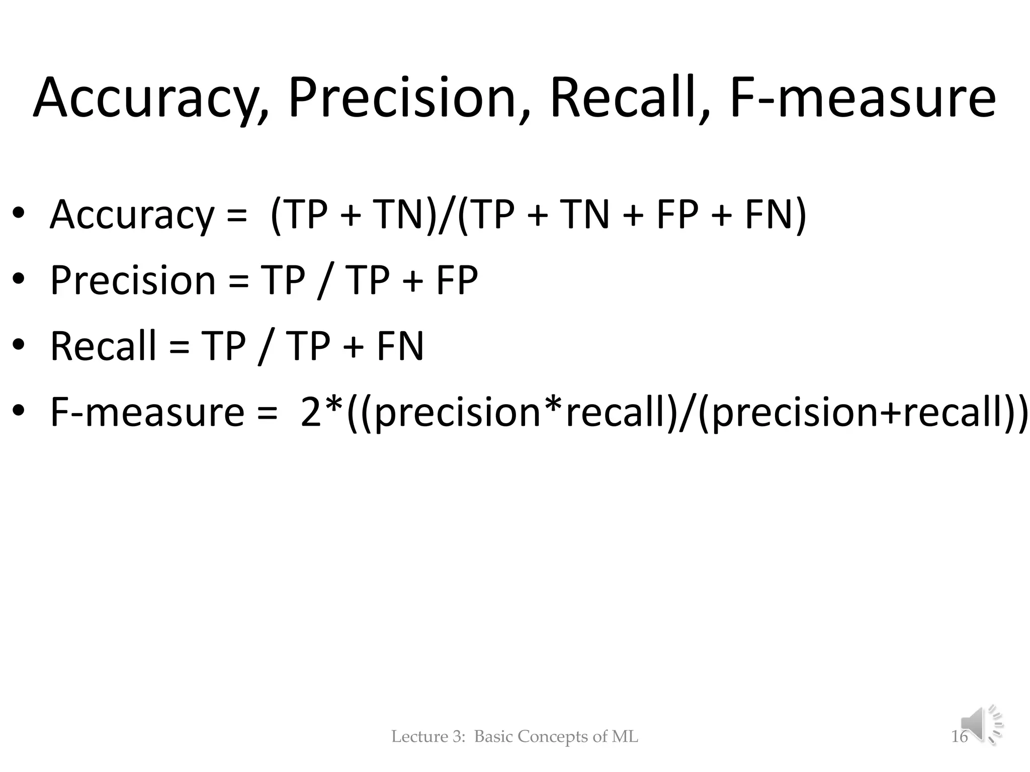 Accuracy, Precision, Recall, F-measure • Accuracy = (TP + TN)/(TP + TN + FP + FN) • Precision = TP / TP + FP • Recall = TP / TP + FN • F-measure = 2*((precision*recall)/(precision+recall)) Lecture 3: Basic Concepts of ML 16 